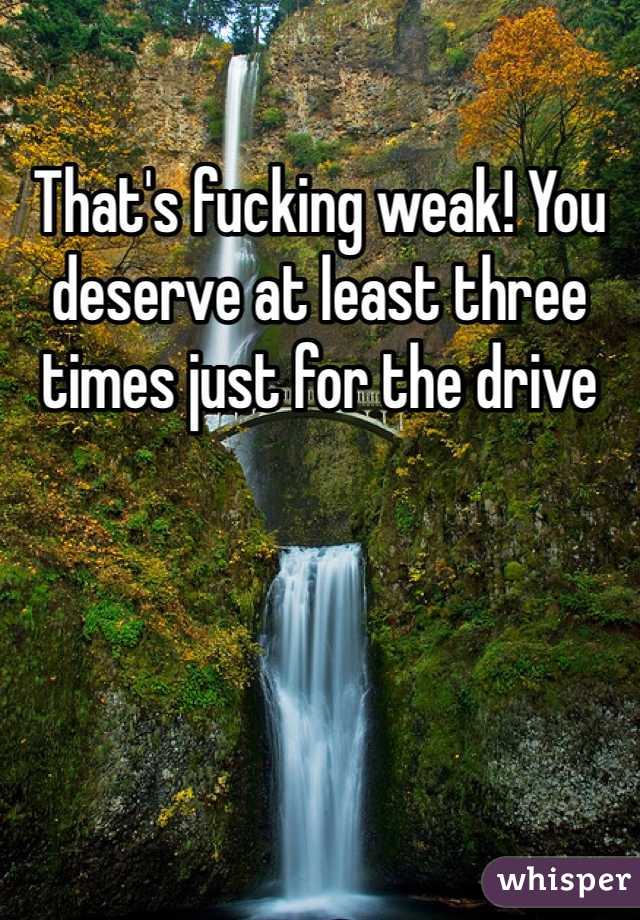 That's fucking weak! You deserve at least three times just for the drive