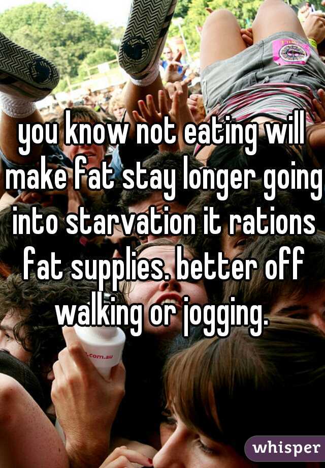 you know not eating will make fat stay longer going into starvation it rations fat supplies. better off walking or jogging. 