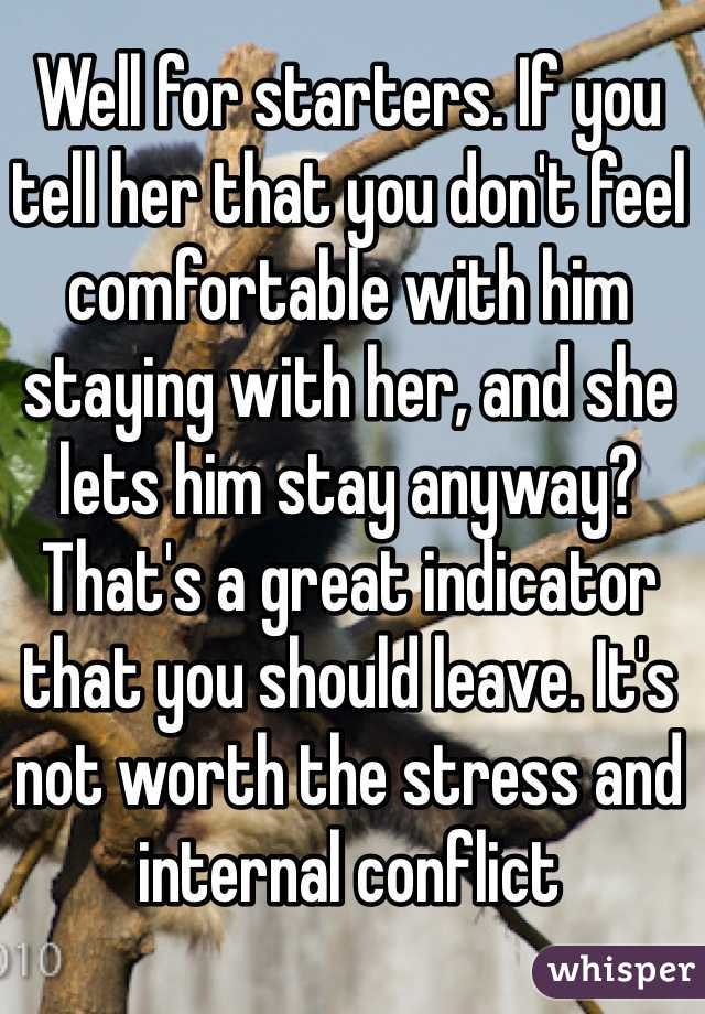 Well for starters. If you tell her that you don't feel comfortable with him staying with her, and she lets him stay anyway? That's a great indicator that you should leave. It's not worth the stress and internal conflict