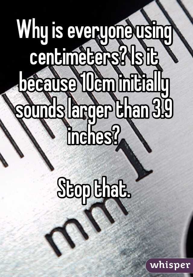 Why is everyone using centimeters? Is it because 10cm initially sounds larger than 3.9 inches?

Stop that. 