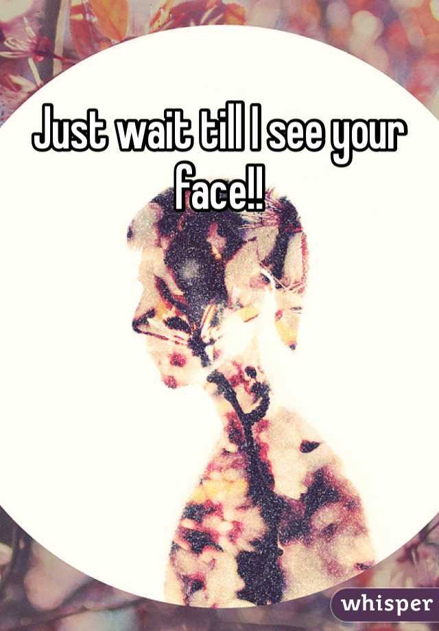 Just wait till I see your face!!
