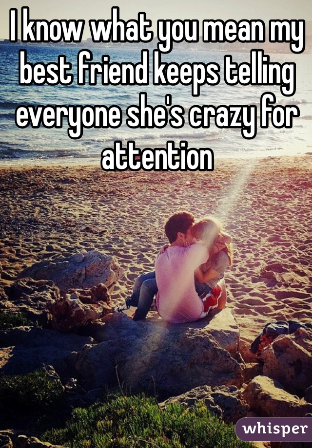 I know what you mean my best friend keeps telling everyone she's crazy for attention 