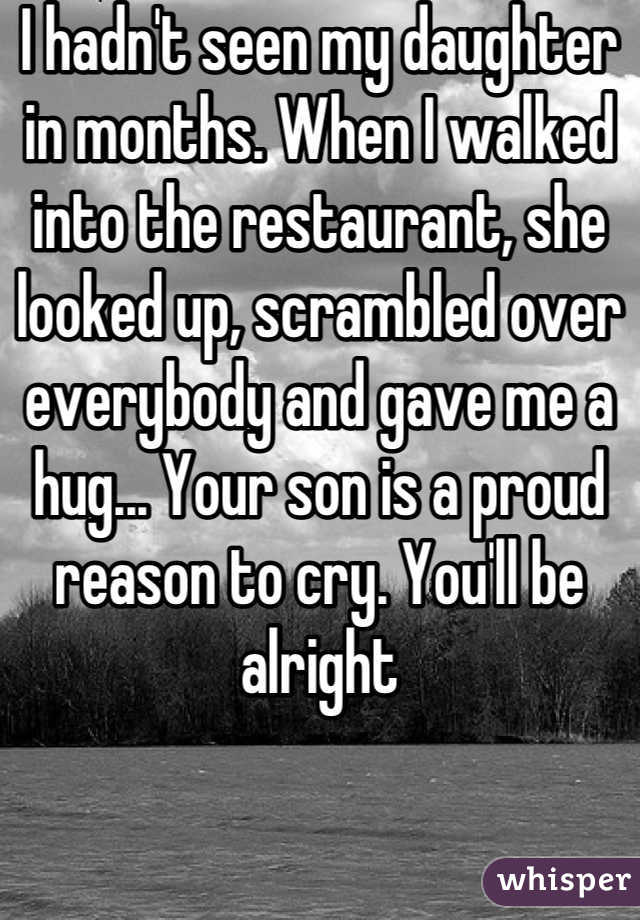 I hadn't seen my daughter in months. When I walked into the restaurant, she looked up, scrambled over everybody and gave me a hug... Your son is a proud reason to cry. You'll be alright