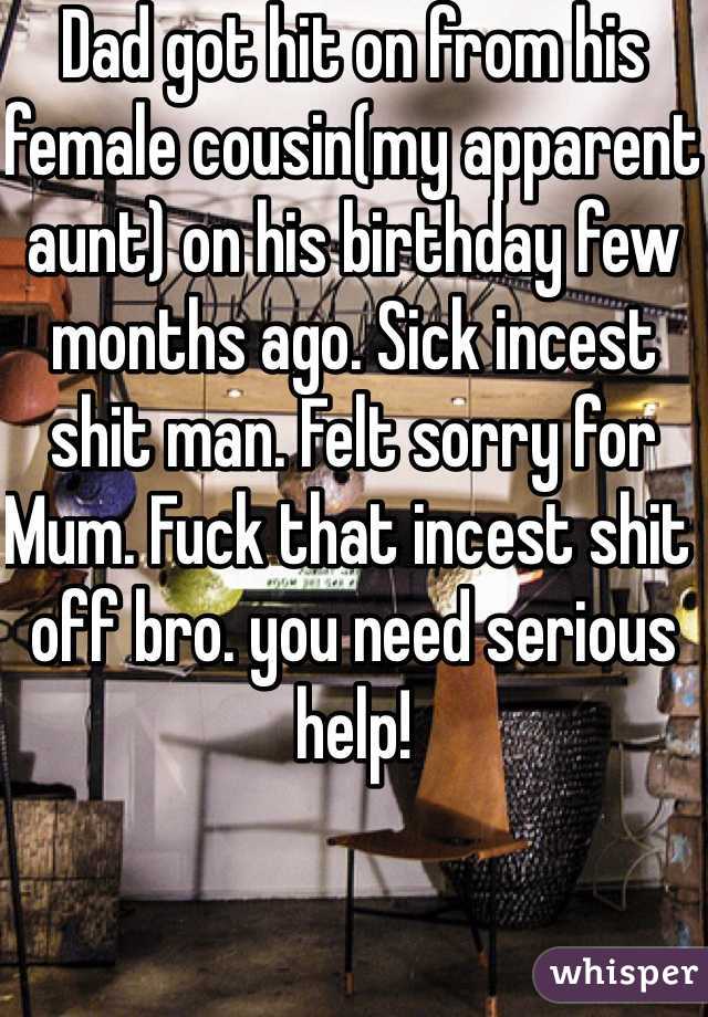 Dad got hit on from his female cousin(my apparent aunt) on his birthday few months ago. Sick incest shit man. Felt sorry for Mum. Fuck that incest shit off bro. you need serious help! 