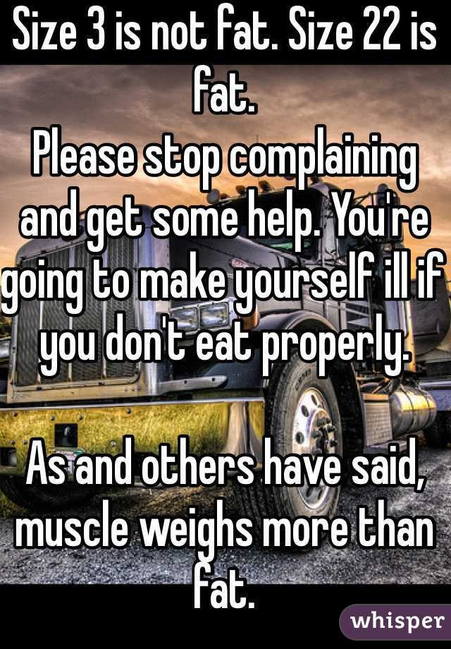 Size 3 is not fat. Size 22 is fat. 
Please stop complaining and get some help. You're going to make yourself ill if you don't eat properly. 

As and others have said, muscle weighs more than fat. 