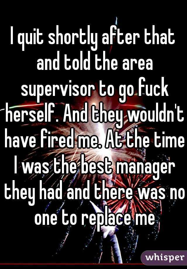 I quit shortly after that and told the area supervisor to go fuck herself. And they wouldn't have fired me. At the time I was the best manager they had and there was no one to replace me