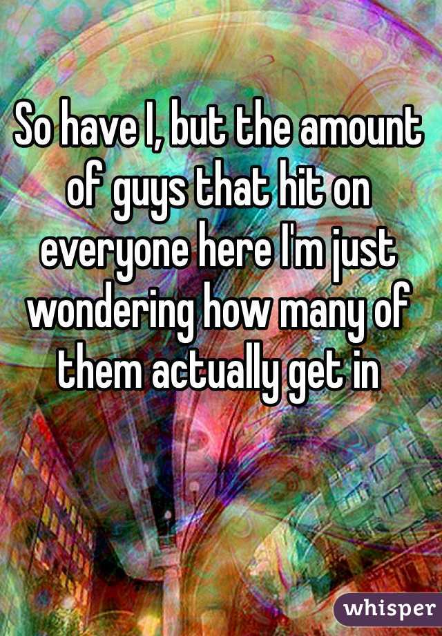 So have I, but the amount of guys that hit on everyone here I'm just wondering how many of them actually get in 