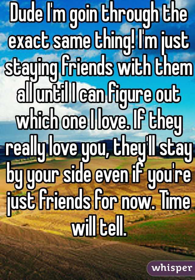 Dude I'm goin through the exact same thing! I'm just staying friends with them all until I can figure out which one I love. If they really love you, they'll stay by your side even if you're just friends for now. Time will tell.