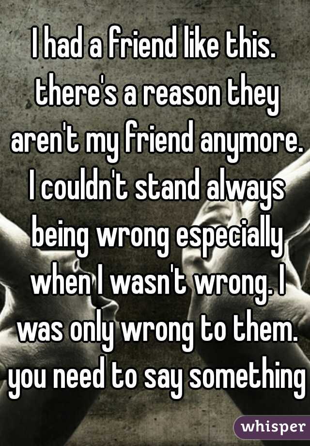 I had a friend like this. there's a reason they aren't my friend anymore. I couldn't stand always being wrong especially when I wasn't wrong. I was only wrong to them. you need to say something