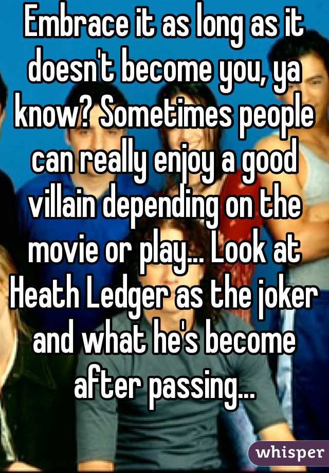 Embrace it as long as it doesn't become you, ya know? Sometimes people can really enjoy a good villain depending on the movie or play... Look at Heath Ledger as the joker and what he's become after passing... 