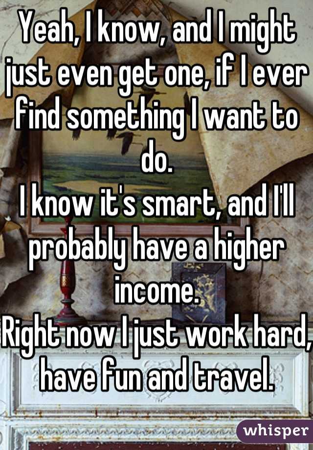 Yeah, I know, and I might just even get one, if I ever find something I want to do.
I know it's smart, and I'll probably have a higher income.
Right now I just work hard, have fun and travel.