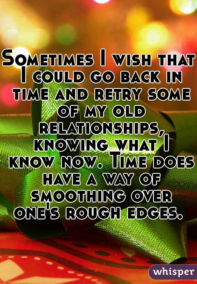 Sometimes I wish that I could go back in time and retry some of my old relationships, knowing what I know now. Time does have a way of smoothing over one's rough edges. 