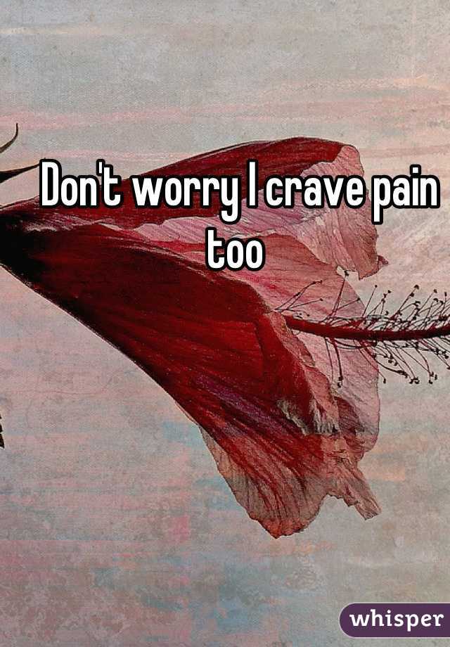 Don't worry I crave pain too 