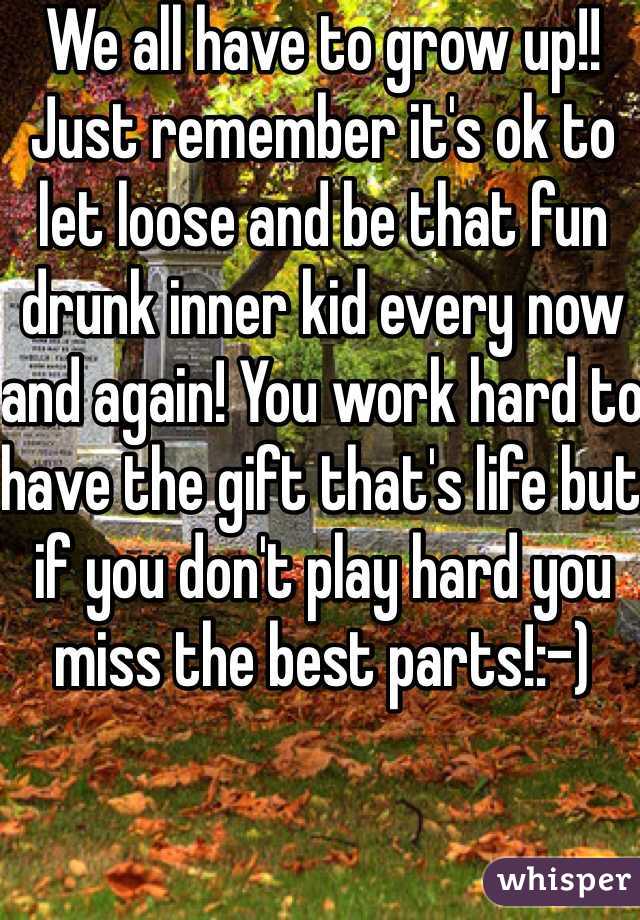 We all have to grow up!! Just remember it's ok to let loose and be that fun drunk inner kid every now and again! You work hard to have the gift that's life but if you don't play hard you miss the best parts!:-)