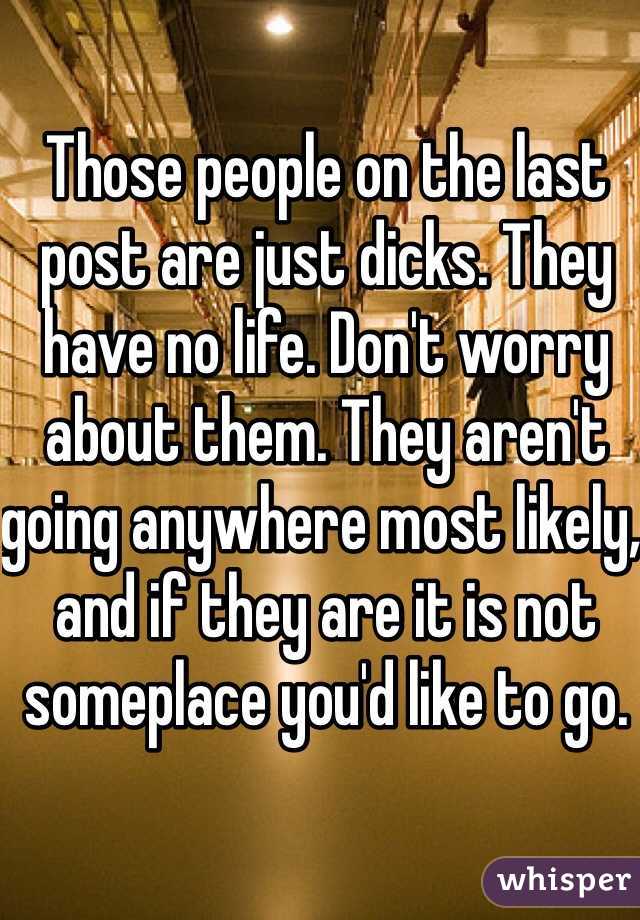 Those people on the last post are just dicks. They have no life. Don't worry about them. They aren't going anywhere most likely, and if they are it is not someplace you'd like to go.