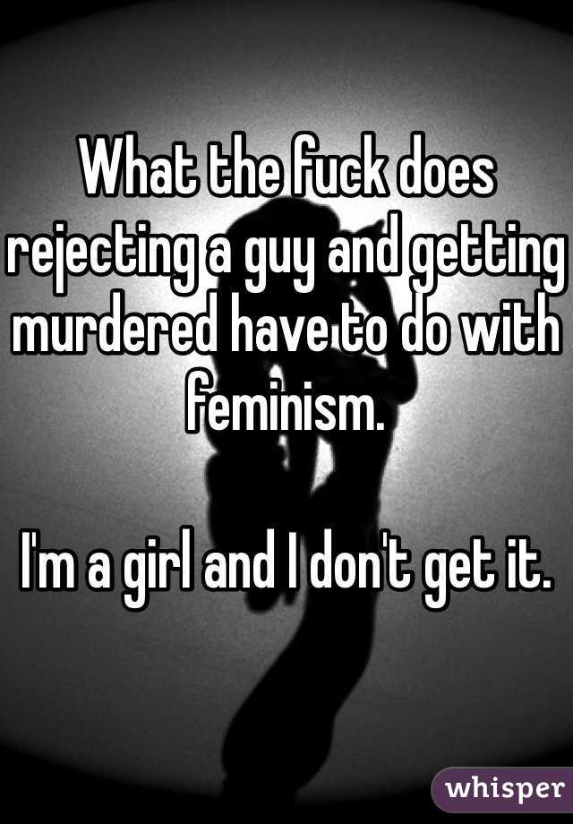 What the fuck does rejecting a guy and getting murdered have to do with feminism. 

I'm a girl and I don't get it. 