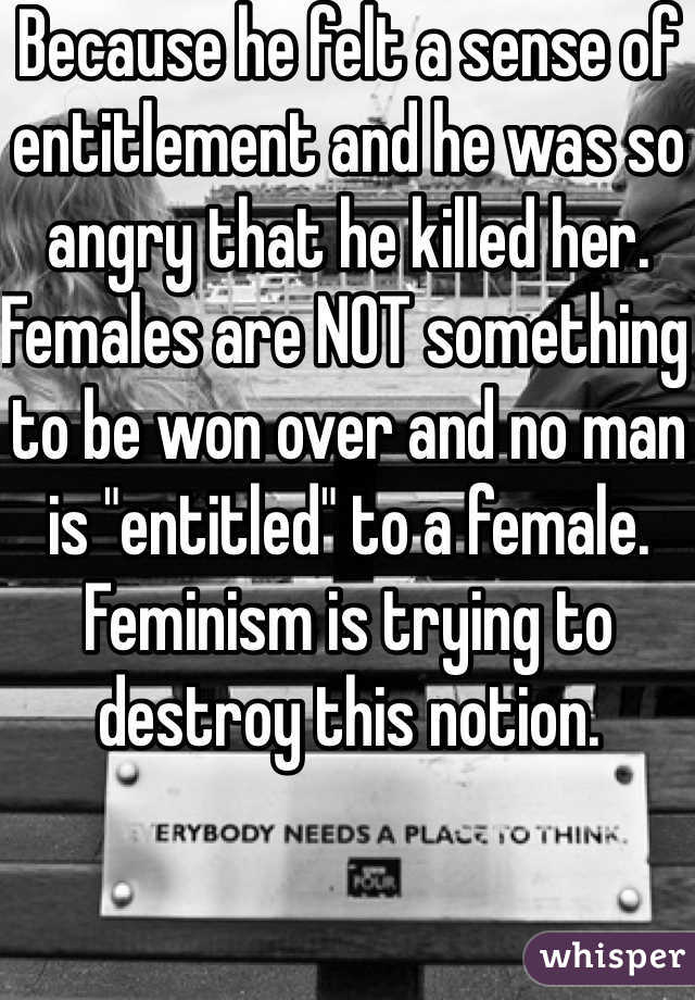 Because he felt a sense of entitlement and he was so angry that he killed her. Females are NOT something to be won over and no man is "entitled" to a female. Feminism is trying to destroy this notion. 