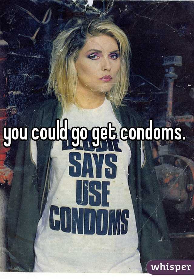 you could go get condoms. 