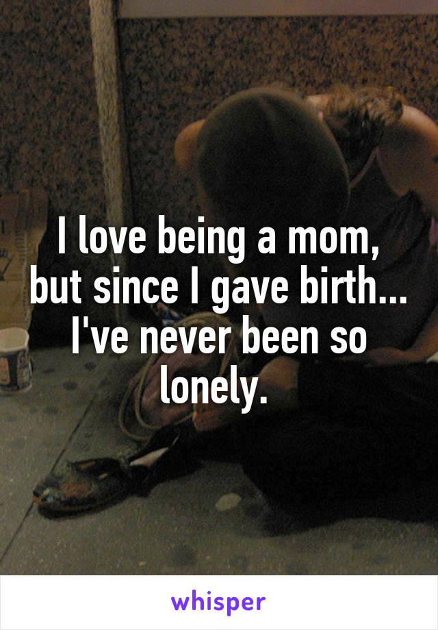 I love being a mom, but since I gave birth... I've never been so lonely. 