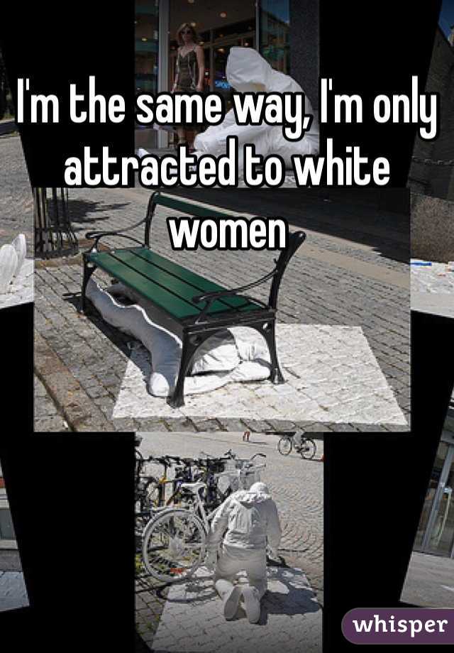 I'm the same way, I'm only attracted to white women