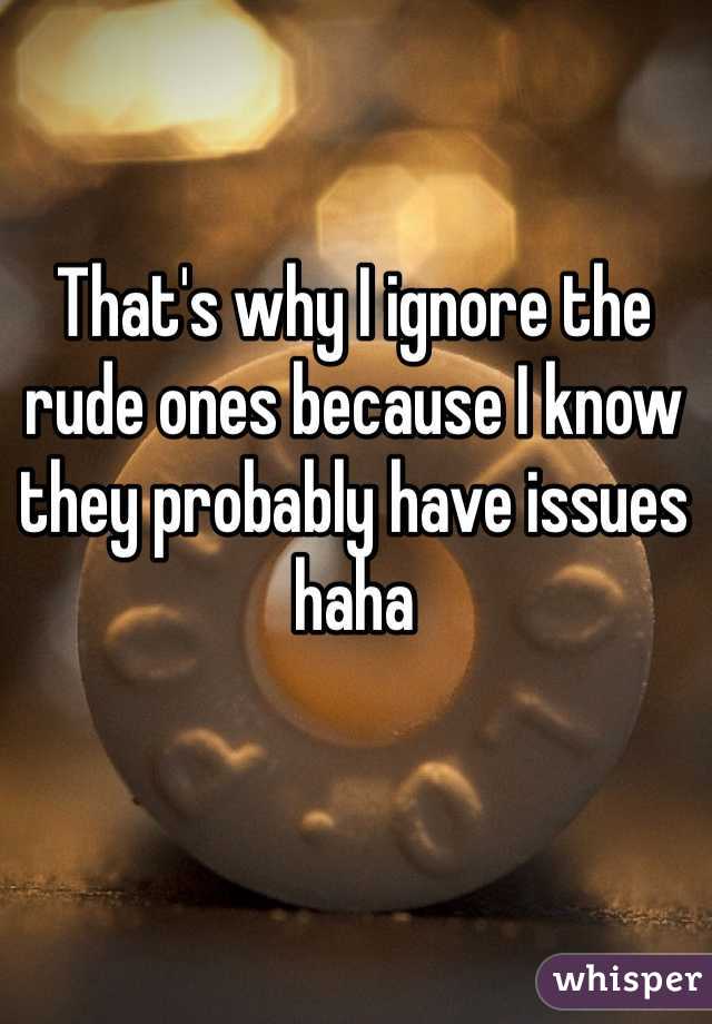 That's why I ignore the rude ones because I know they probably have issues haha