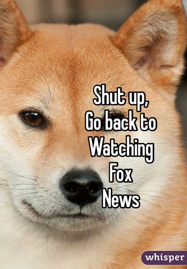 Shut up,
Go back to
Watching 
Fox
News