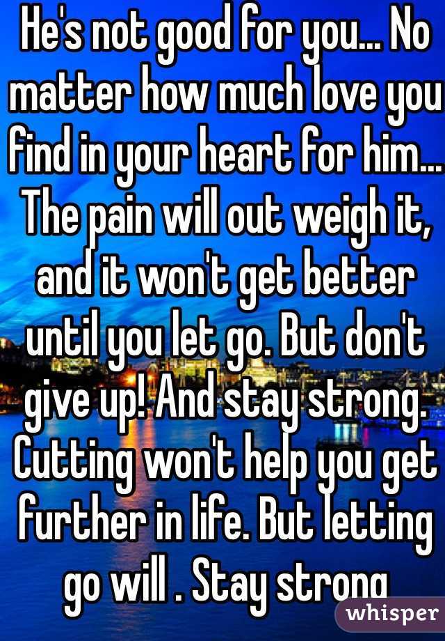He's not good for you... No matter how much love you find in your heart for him... The pain will out weigh it, and it won't get better until you let go. But don't give up! And stay strong. Cutting won't help you get further in life. But letting go will . Stay strong 