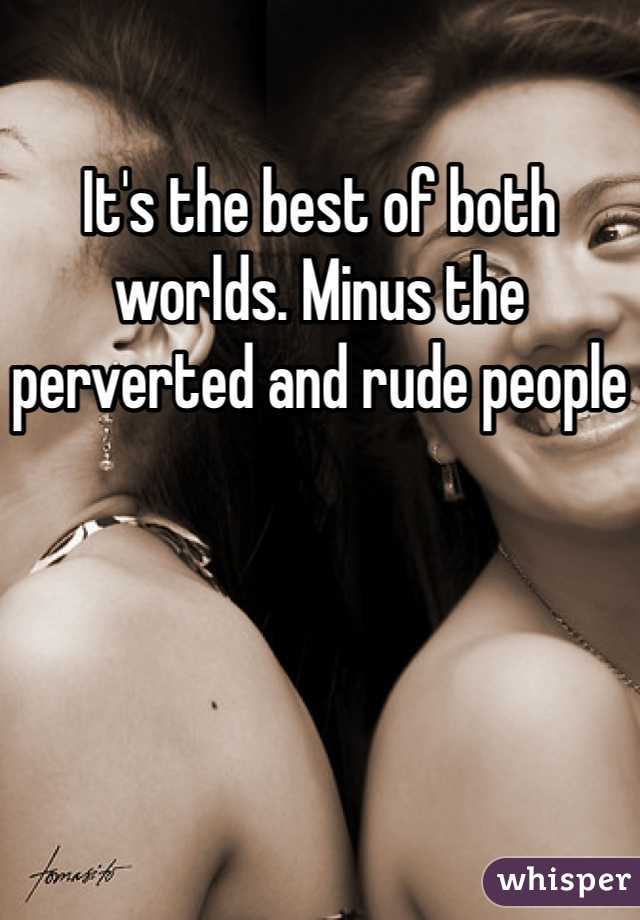 It's the best of both worlds. Minus the perverted and rude people