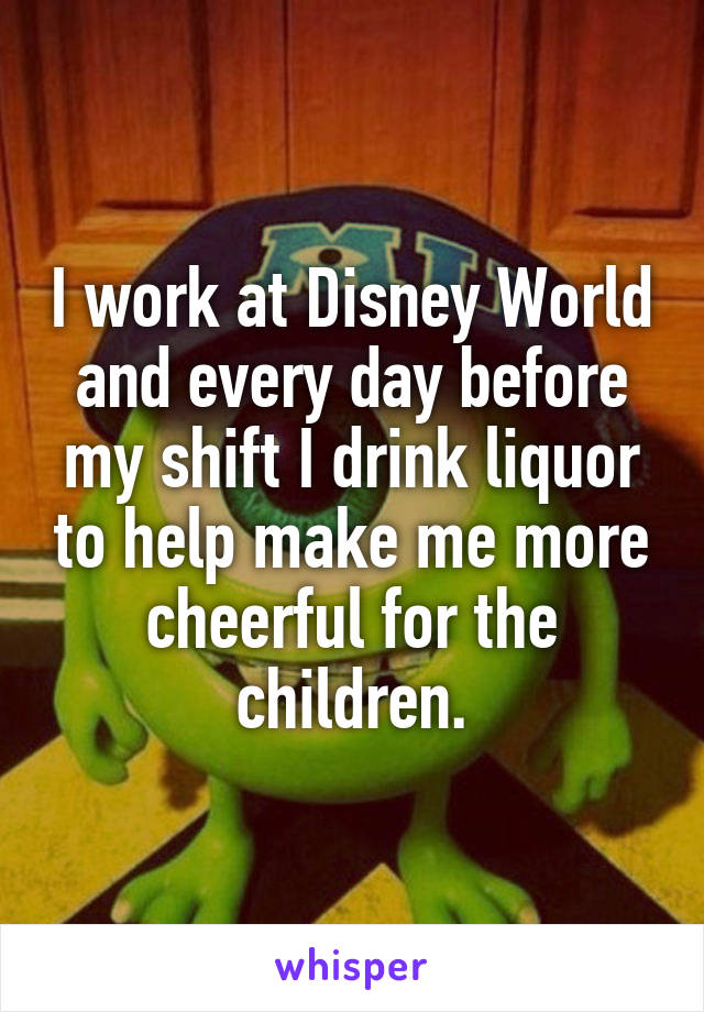 I work at Disney World and every day before my shift I drink liquor to help make me more cheerful for the children.