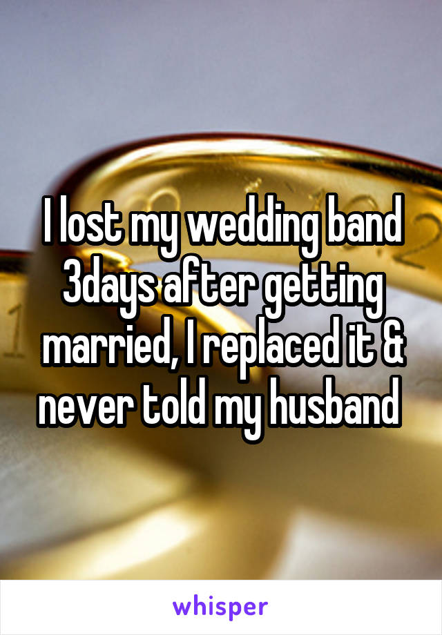 I lost my wedding band 3days after getting married, I replaced it & never told my husband 