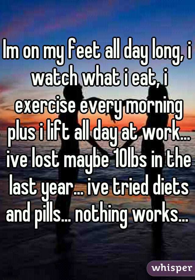 Im on my feet all day long, i watch what i eat, i exercise every morning plus i lift all day at work... ive lost maybe 10lbs in the last year... ive tried diets and pills... nothing works... 