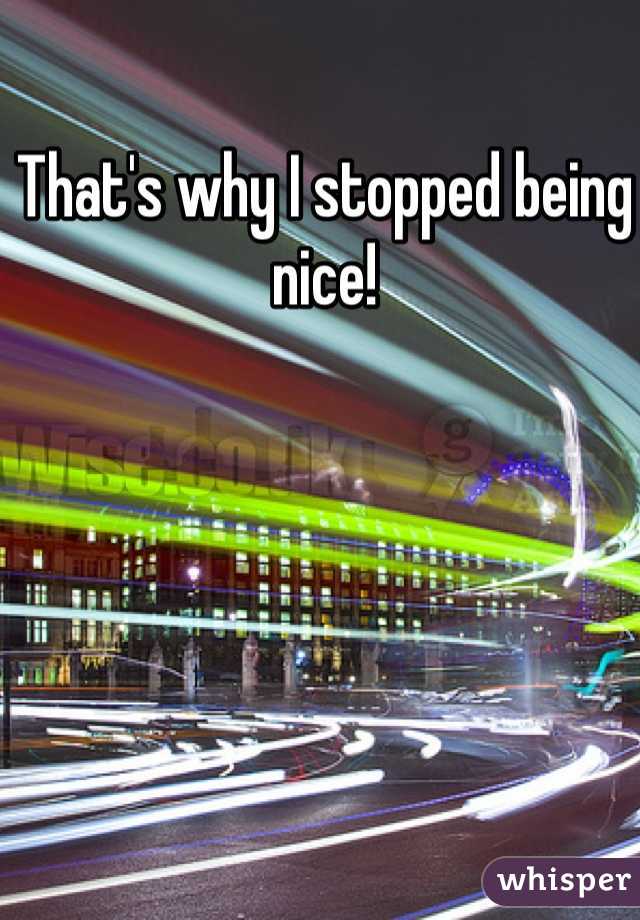 That's why I stopped being nice!