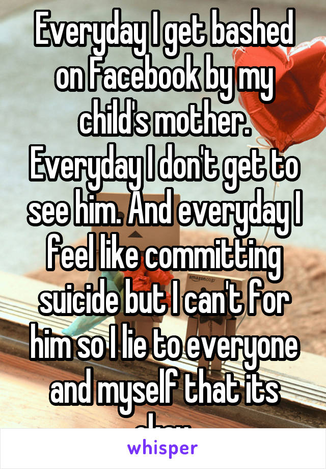 Everyday I get bashed on Facebook by my child's mother. Everyday I don't get to see him. And everyday I feel like committing suicide but I can't for him so I lie to everyone and myself that its okay.