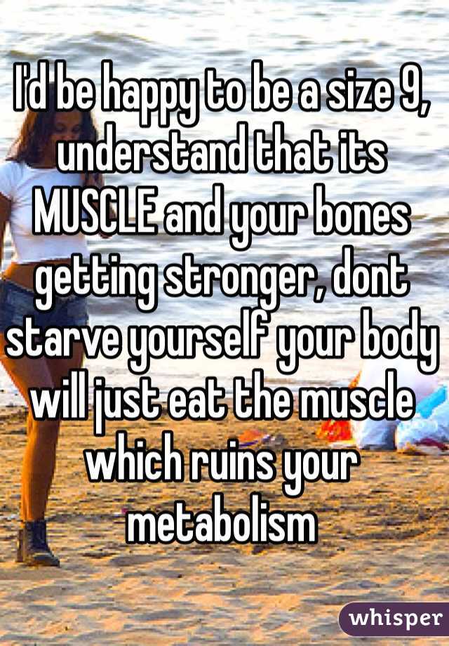 I'd be happy to be a size 9, understand that its MUSCLE and your bones getting stronger, dont starve yourself your body will just eat the muscle which ruins your metabolism