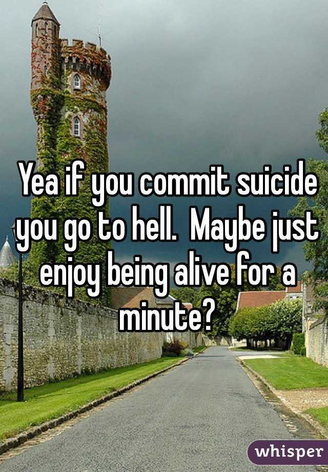 Yea if you commit suicide you go to hell.  Maybe just enjoy being alive for a minute?