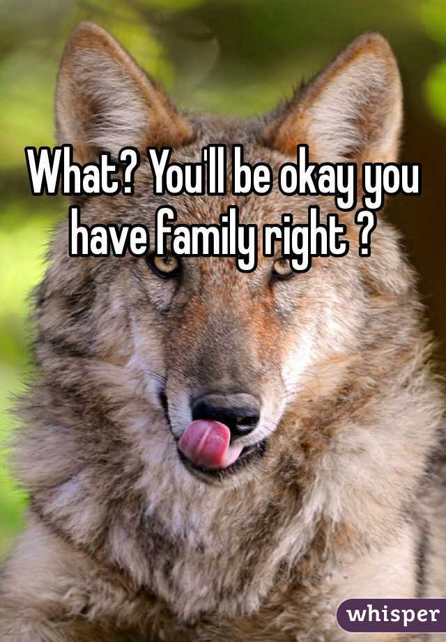 What? You'll be okay you have family right ?