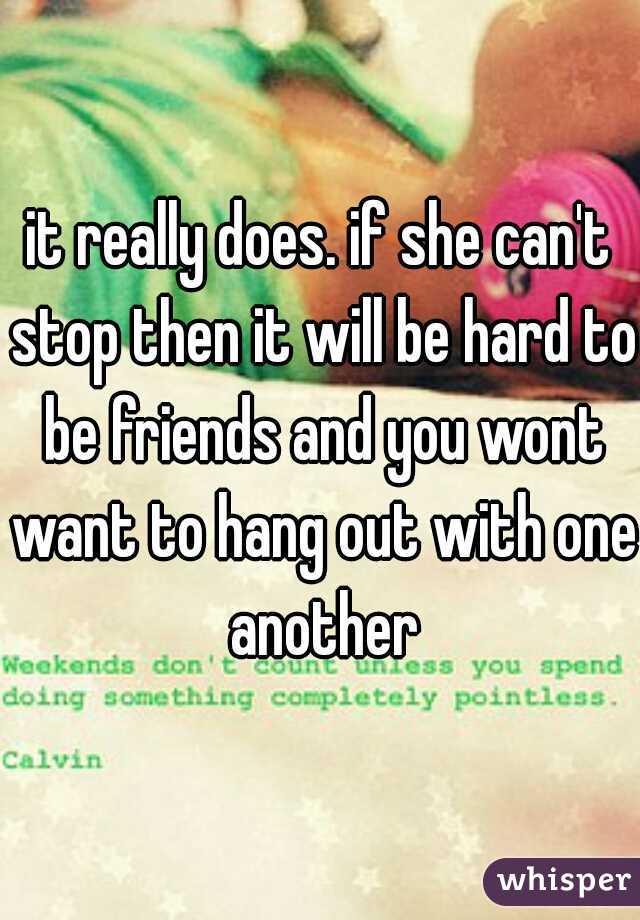 it really does. if she can't stop then it will be hard to be friends and you wont want to hang out with one another