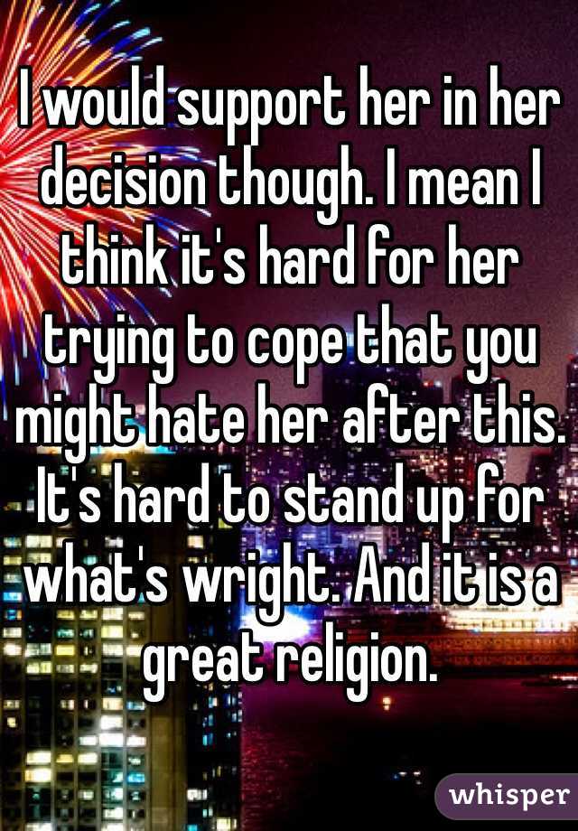 I would support her in her decision though. I mean I think it's hard for her trying to cope that you might hate her after this. It's hard to stand up for what's wright. And it is a great religion. 