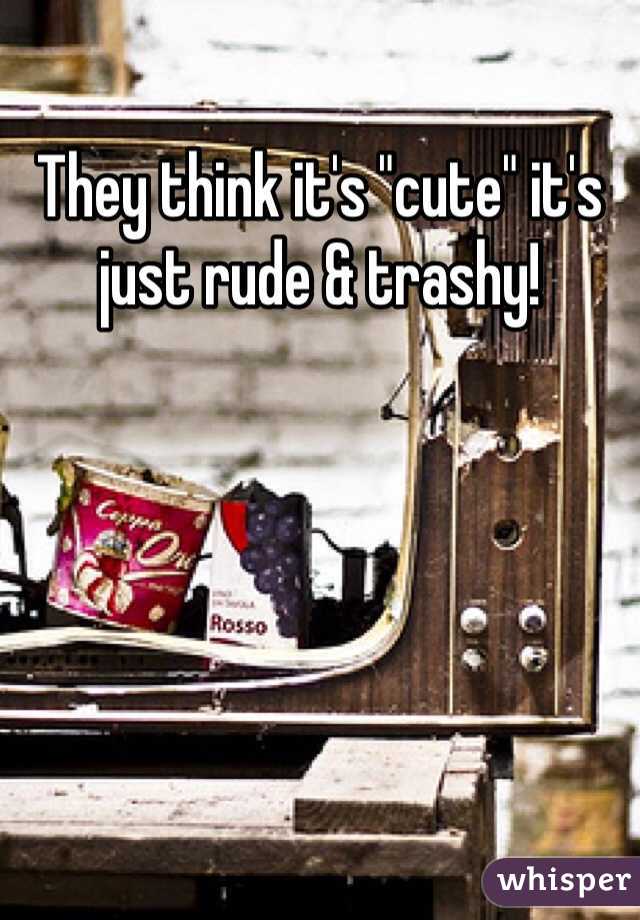 They think it's "cute" it's just rude & trashy! 