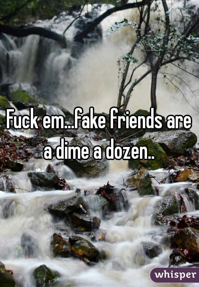 Fuck em...fake friends are a dime a dozen.. 