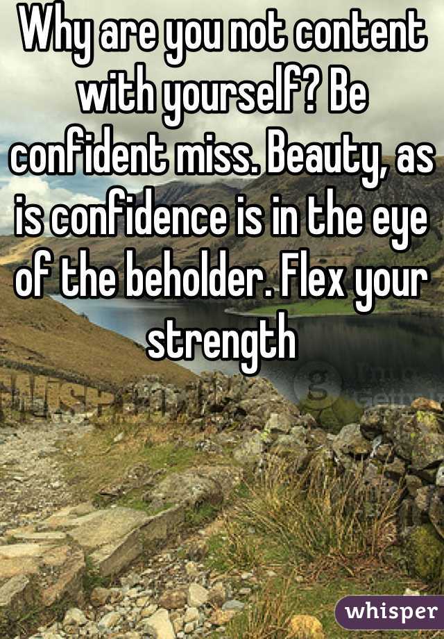 Why are you not content with yourself? Be confident miss. Beauty, as is confidence is in the eye of the beholder. Flex your strength