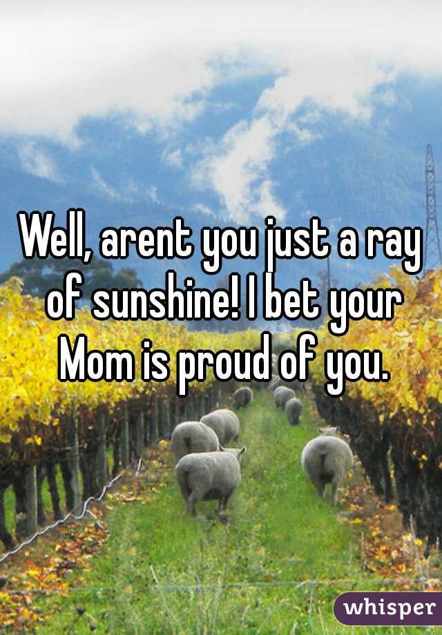Well, arent you just a ray of sunshine! I bet your Mom is proud of you.