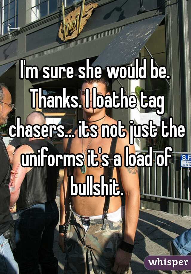 I'm sure she would be. Thanks. I loathe tag chasers... its not just the uniforms it's a load of bullshit.