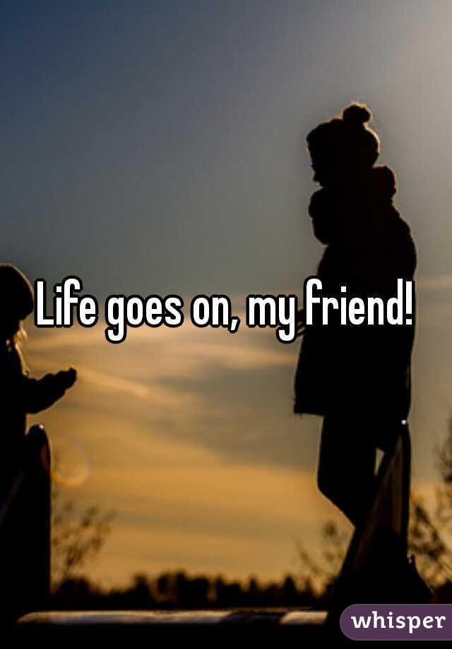 Life goes on, my friend!