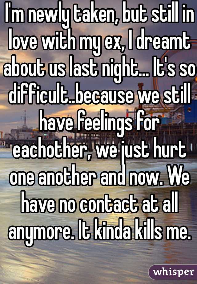 I'm newly taken, but still in love with my ex, I dreamt about us last night... It's so difficult..because we still have feelings for eachother, we just hurt one another and now. We have no contact at all anymore. It kinda kills me. 