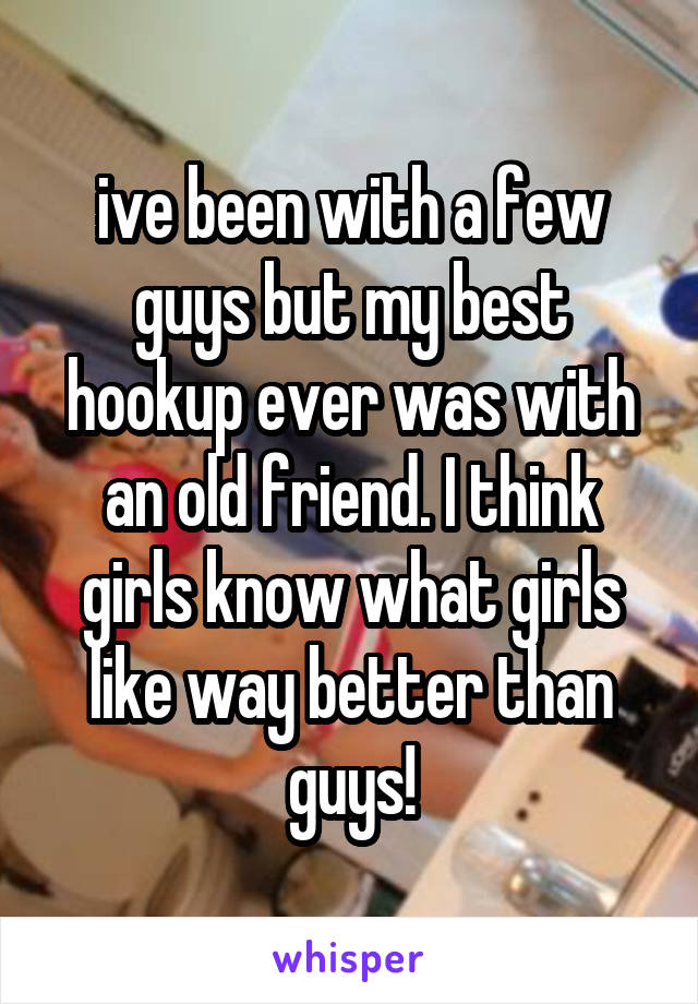 ive been with a few guys but my best hookup ever was with an old friend. I think girls know what girls like way better than guys!