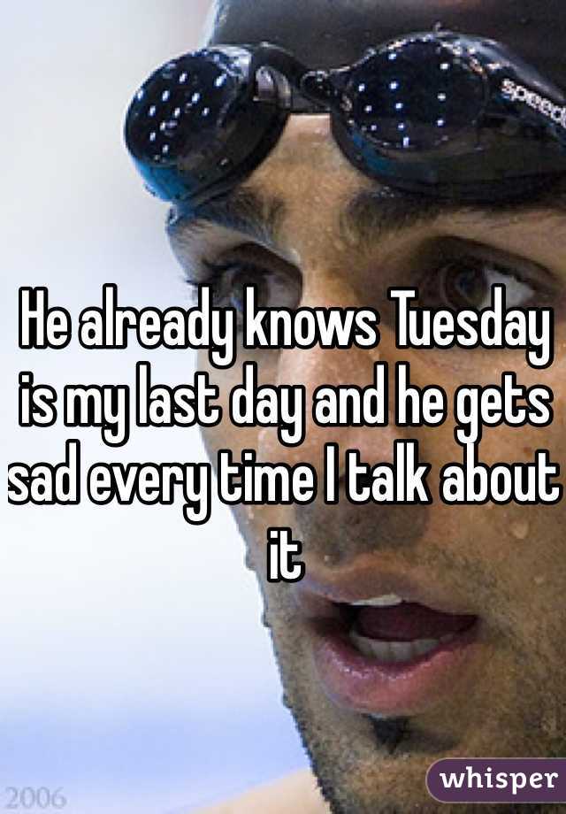 He already knows Tuesday is my last day and he gets sad every time I talk about it 