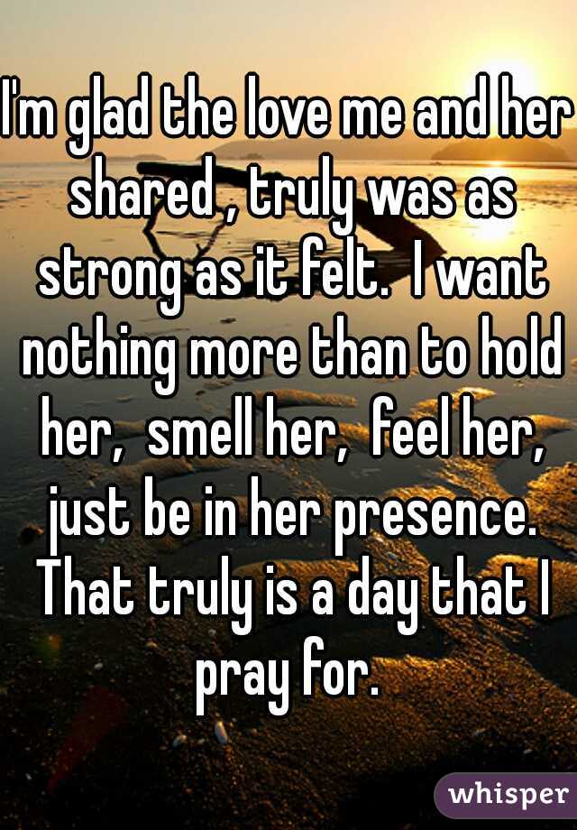 I'm glad the love me and her shared , truly was as strong as it felt.  I want nothing more than to hold her,  smell her,  feel her, just be in her presence. That truly is a day that I pray for. 