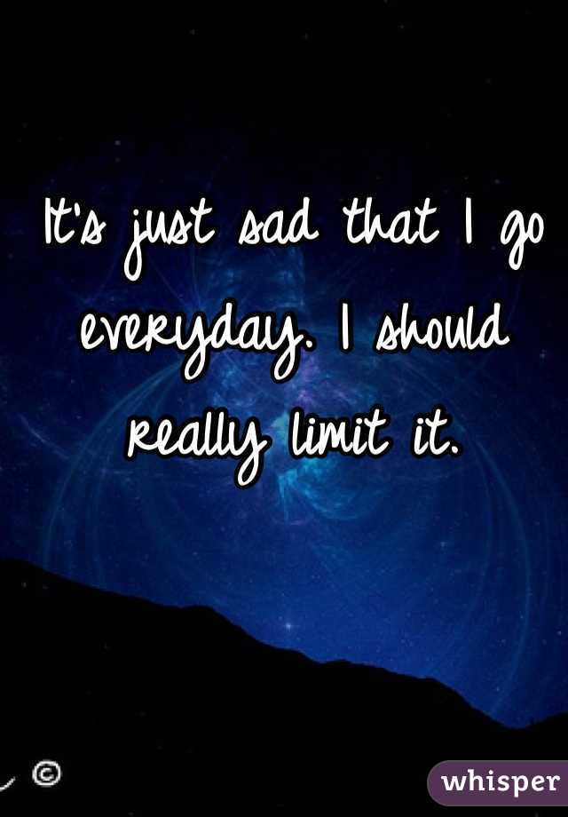 It's just sad that I go everyday. I should really limit it. 