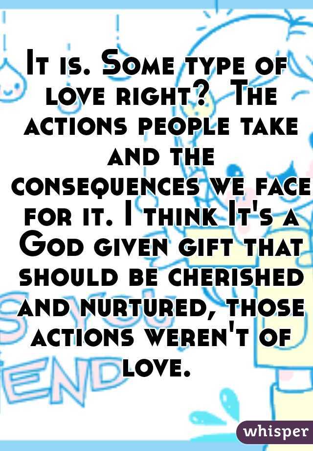 It is. Some type of love right?  The actions people take and the consequences we face for it. I think It's a God given gift that should be cherished and nurtured, those actions weren't of love. 
